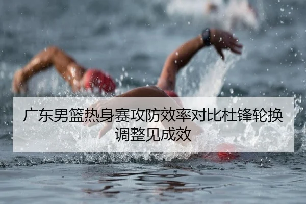 广东男篮热身赛攻防效率对比杜锋轮换调整见成效
