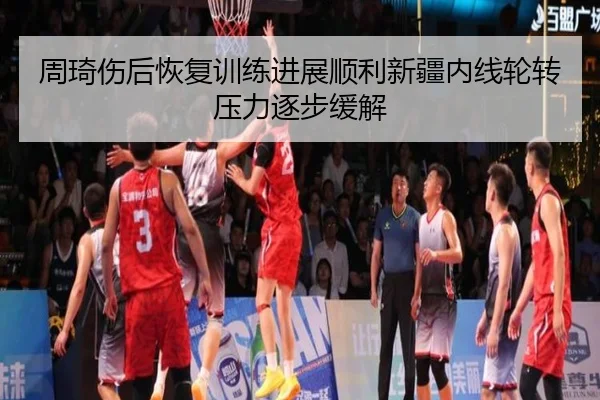 周琦伤后恢复训练进展顺利新疆内线轮转压力逐步缓解